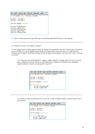 9
3.1 Qual é a forma geométrica que achas que a tua tartaruga desenhará? Escreve a tua resposta.
3.2 Guarda e executa o teu código. Acertaste?
3.3 No código acima, repetiste algumas linhas de código. Em informática, esta não é a forma mais eficiente de
escrever código. Em vez de digitares muitas linhas de código, podes escrevê-las uma vez e adicionar uma
instrução para as repetir. Em Python, há duas formas de repetir uma instrução: um loop (ciclo) while e um loop
(ciclo) for.
3.3.1 Abre uma nova janela Python 3 e digita o código seguinte. O código dentro do loop (ciclo) (ou
seja, o código forward (em frente) ou right (direita)) é o conjunto de instruções que o programa
repetirá. Guarda e executa o teu programa. O que fez?
3.3.2 Neste exemplo, foi usado um loop (ciclo) for . Copia o código a seguir e executa-o para veres o
que acontece.
 