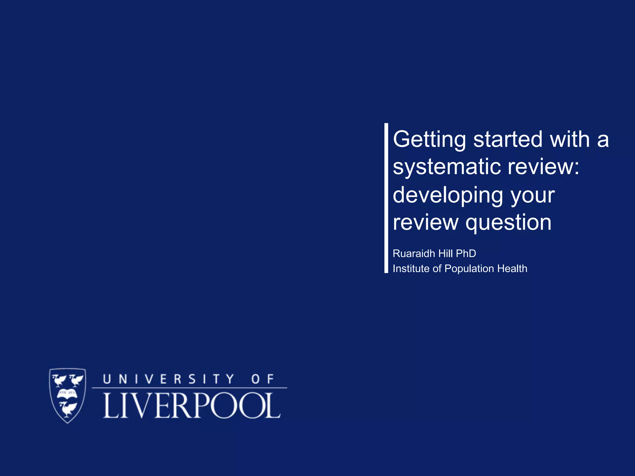 Getting started with a
systematic review:
developing your
review question
Ruaraidh Hill PhD
Institute of Population Health
 