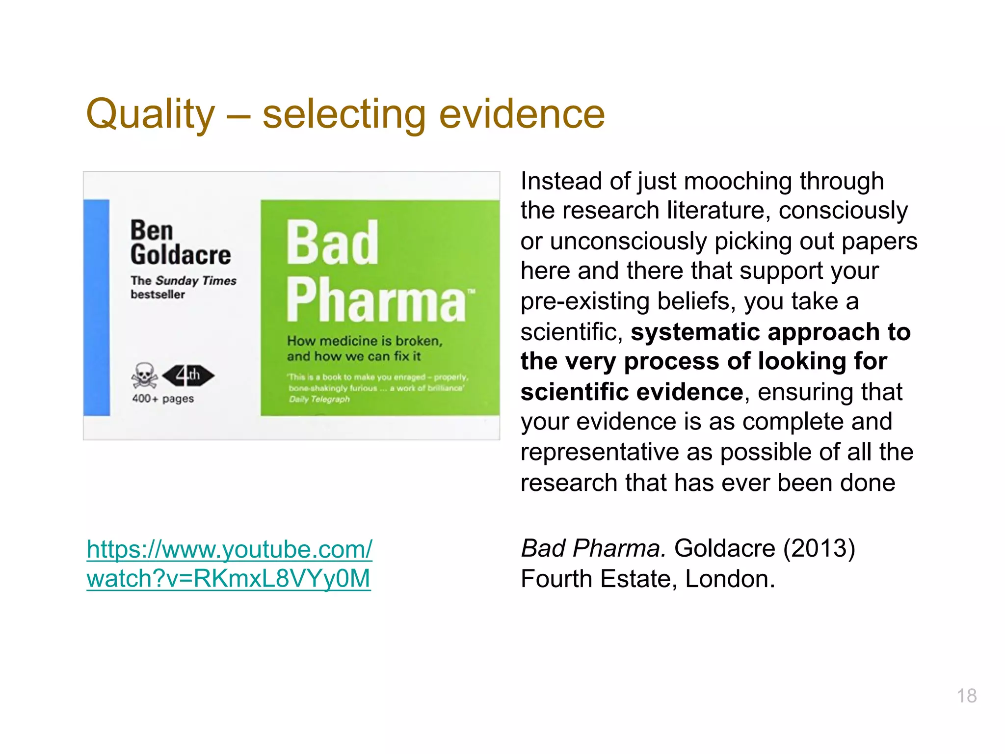 Quality – selecting evidence
Instead of just mooching through
the research literature, consciously
or unconsciously picking out papers
here and there that support your
pre-existing beliefs, you take a
scientific, systematic approach to
the very process of looking for
scientific evidence, ensuring that
your evidence is as complete and
representative as possible of all the
research that has ever been done
Bad Pharma. Goldacre (2013)
Fourth Estate, London.
18
https://www.youtube.com/
watch?v=RKmxL8VYy0M
 
