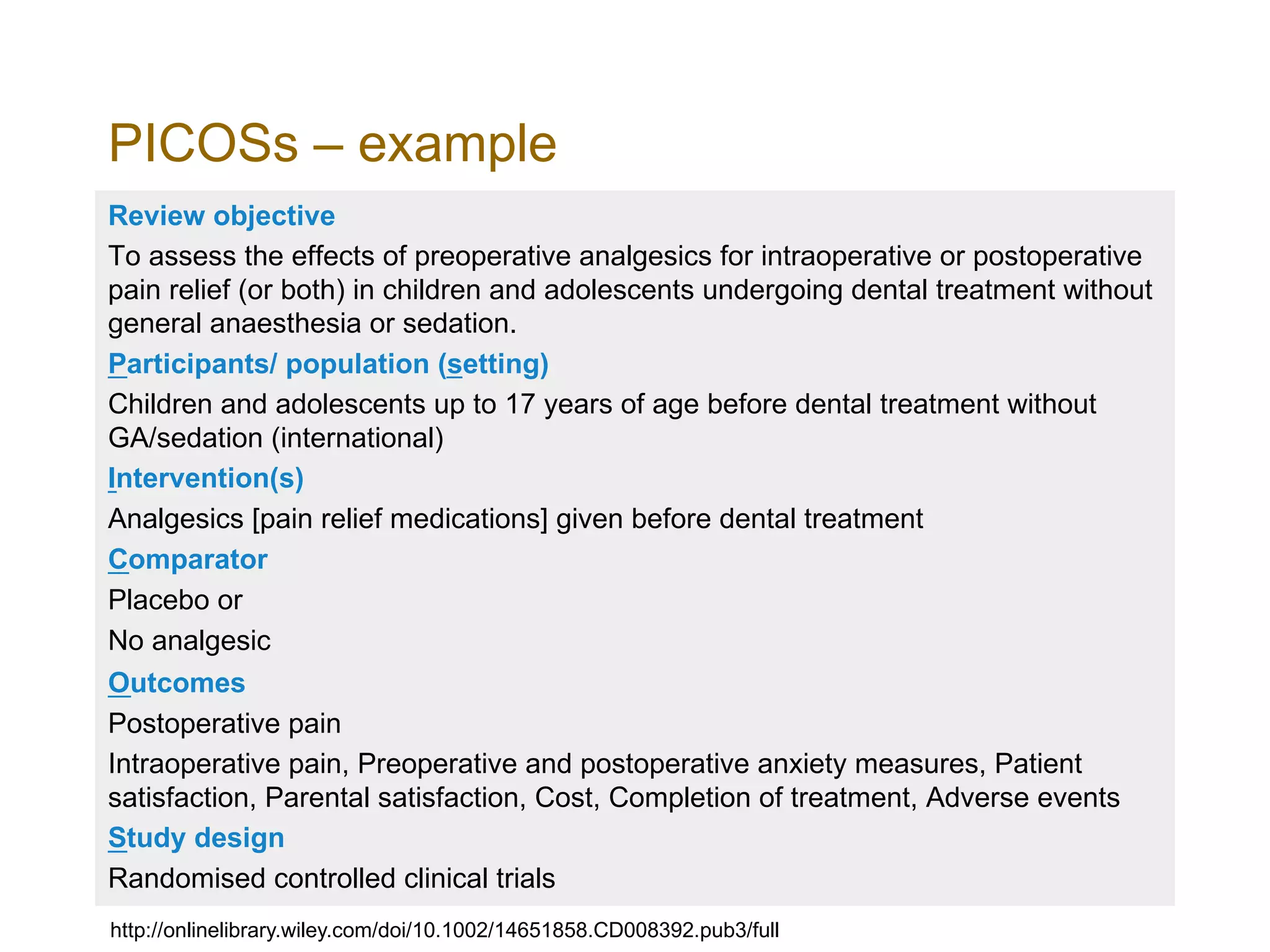 PICOSs – example
Review objective
To assess the effects of preoperative analgesics for intraoperative or postoperative
pain relief (or both) in children and adolescents undergoing dental treatment without
general anaesthesia or sedation.
Participants/ population (setting)
Children and adolescents up to 17 years of age before dental treatment without
GA/sedation (international)
Intervention(s)
Analgesics [pain relief medications] given before dental treatment
Comparator
Placebo or
No analgesic
Outcomes
Postoperative pain
Intraoperative pain, Preoperative and postoperative anxiety measures, Patient
satisfaction, Parental satisfaction, Cost, Completion of treatment, Adverse events
Study design
Randomised controlled clinical trials
http://onlinelibrary.wiley.com/doi/10.1002/14651858.CD008392.pub3/full
 