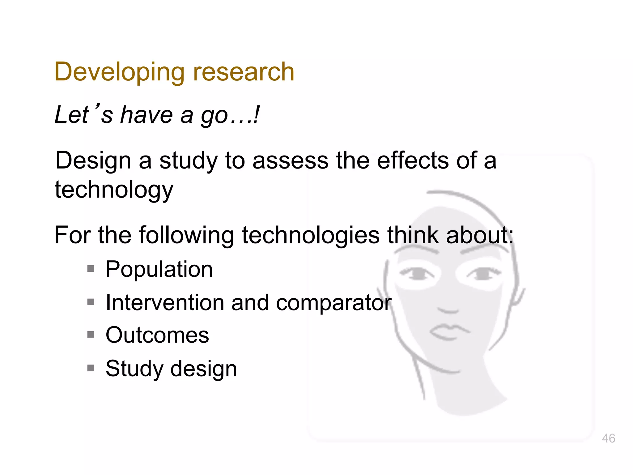 Developing research
Let’s have a go…!
Design a study to assess the effects of a
technology
For the following technologies think about:
§ Population
§ Intervention and comparator
§ Outcomes
§ Study design
46
 