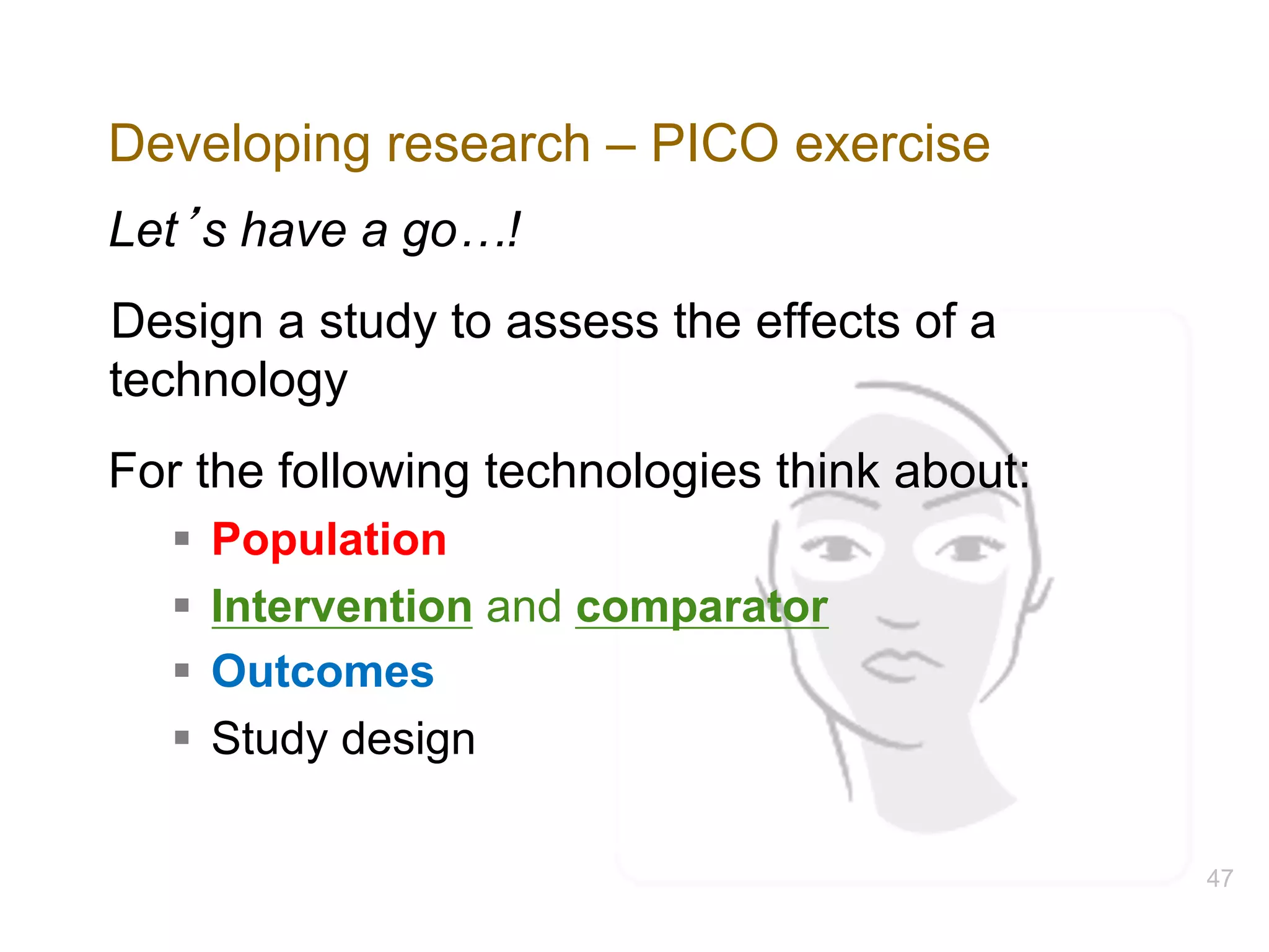 Developing research – PICO exercise
Let’s have a go…!
Design a study to assess the effects of a
technology
For the following technologies think about:
§ Population
§ Intervention and comparator
§ Outcomes
§ Study design
47
 