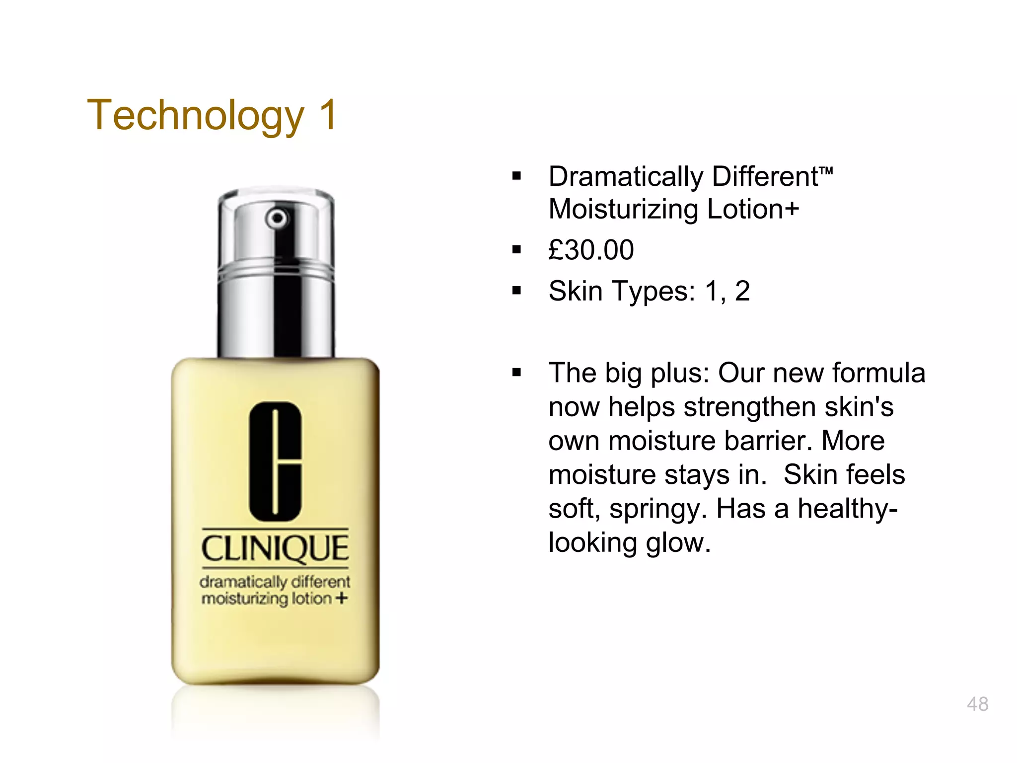 Technology 1
§ Dramatically Different™
Moisturizing Lotion+
§ £30.00
§ Skin Types: 1, 2
§ The big plus: Our new formula
now helps strengthen skin's
own moisture barrier. More
moisture stays in. Skin feels
soft, springy. Has a healthy-
looking glow.
48
 