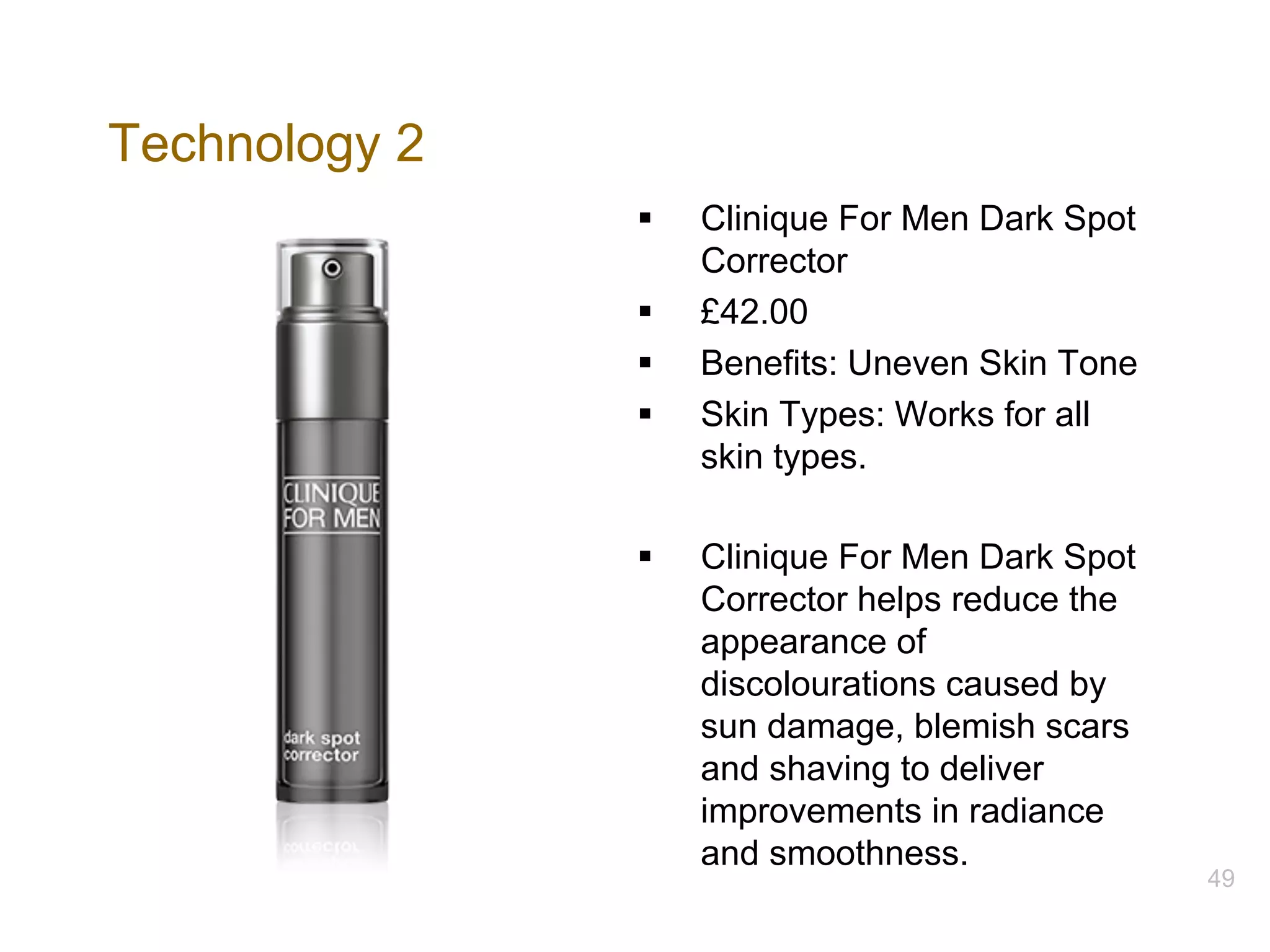 Technology 2
§ Clinique For Men Dark Spot
Corrector
§ £42.00
§ Benefits: Uneven Skin Tone
§ Skin Types: Works for all
skin types.
§ Clinique For Men Dark Spot
Corrector helps reduce the
appearance of
discolourations caused by
sun damage, blemish scars
and shaving to deliver
improvements in radiance
and smoothness.
49
 