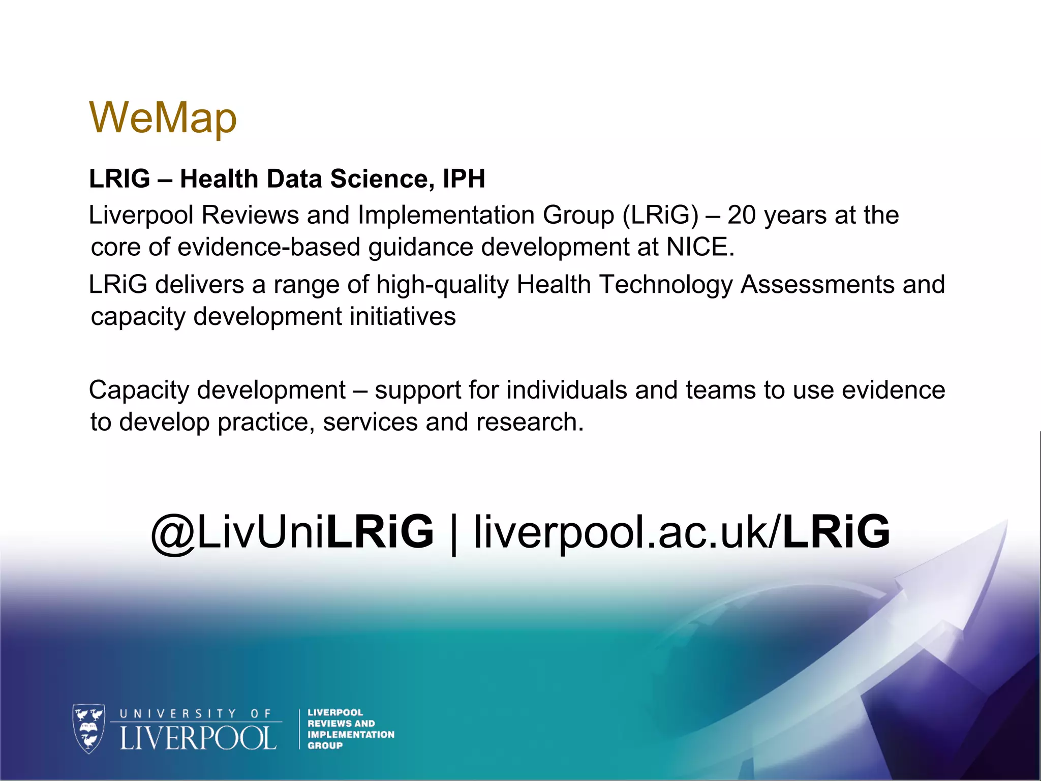 WeMap
LRIG – Health Data Science, IPH
Liverpool Reviews and Implementation Group (LRiG) – 20 years at the
core of evidence-based guidance development at NICE.
LRiG delivers a range of high-quality Health Technology Assessments and
capacity development initiatives
Capacity development – support for individuals and teams to use evidence
to develop practice, services and research.
@LivUniLRiG | liverpool.ac.uk/LRiG
 