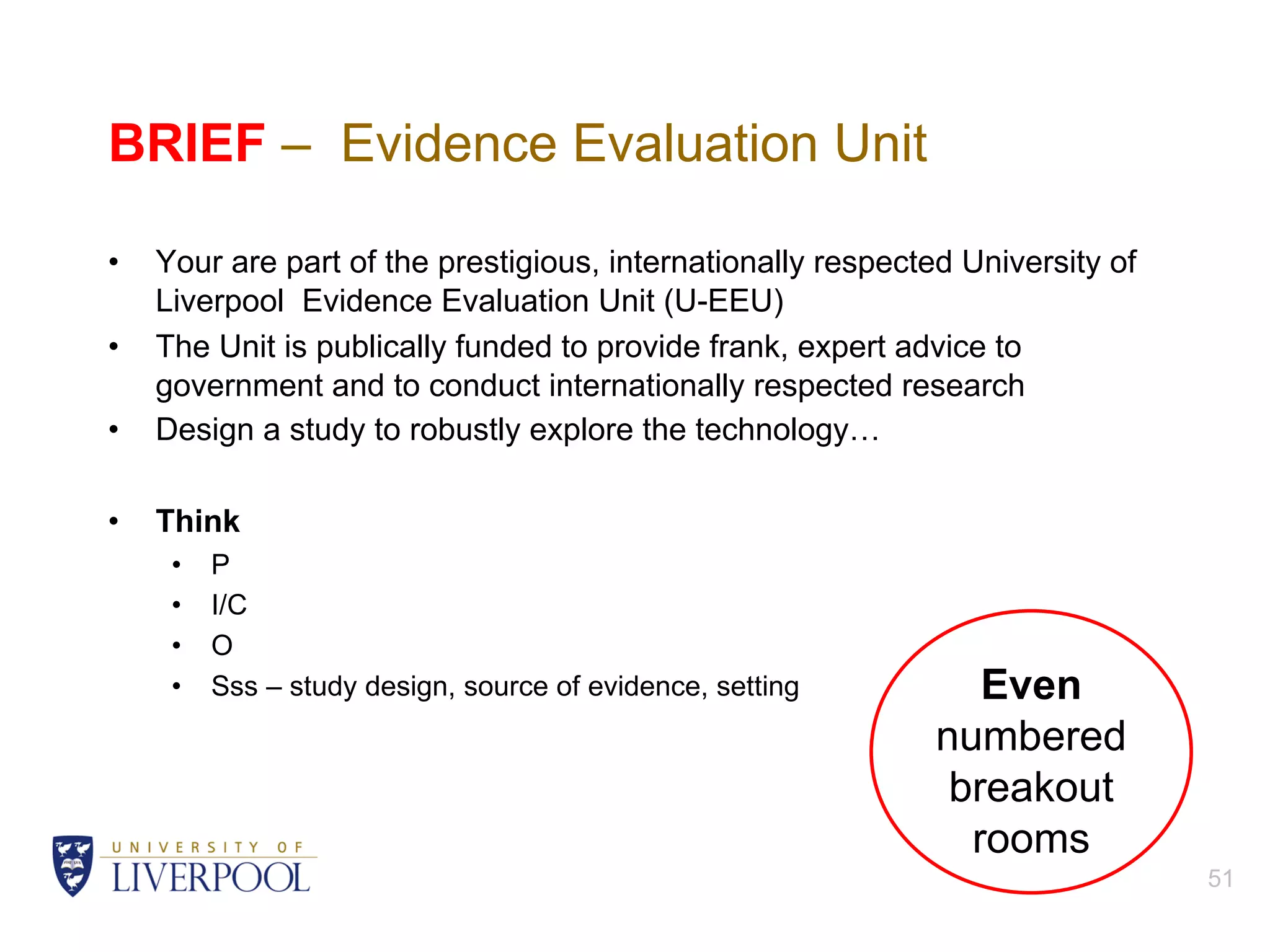 BRIEF – Evidence Evaluation Unit
• Your are part of the prestigious, internationally respected University of
Liverpool Evidence Evaluation Unit (U-EEU)
• The Unit is publically funded to provide frank, expert advice to
government and to conduct internationally respected research
• Design a study to robustly explore the technology…
• Think
• P
• I/C
• O
• Sss – study design, source of evidence, setting
51
Even
numbered
breakout
rooms
 