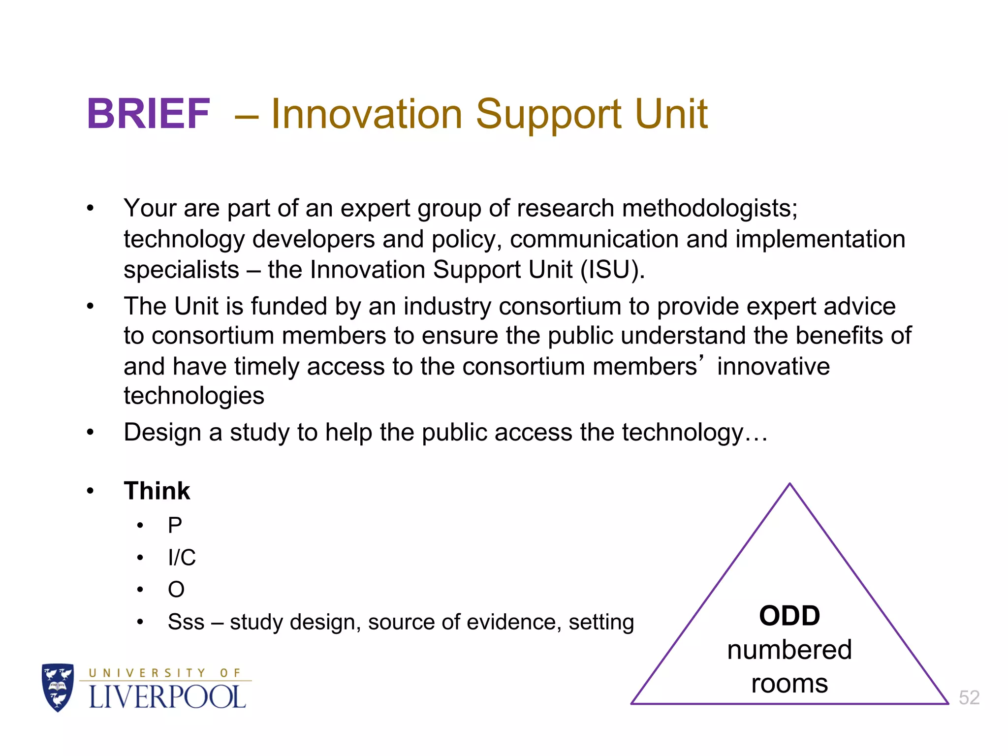 BRIEF – Innovation Support Unit
• Your are part of an expert group of research methodologists;
technology developers and policy, communication and implementation
specialists – the Innovation Support Unit (ISU).
• The Unit is funded by an industry consortium to provide expert advice
to consortium members to ensure the public understand the benefits of
and have timely access to the consortium members’ innovative
technologies
• Design a study to help the public access the technology…
• Think
• P
• I/C
• O
• Sss – study design, source of evidence, setting
52
ODD
numbered
rooms
 