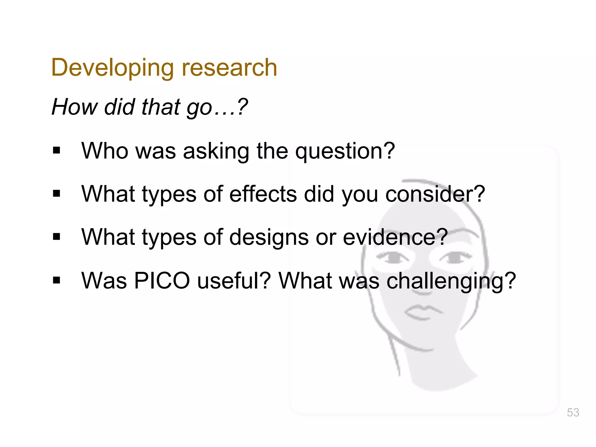 Developing research
How did that go…?
§ Who was asking the question?
§ What types of effects did you consider?
§ What types of designs or evidence?
§ Was PICO useful? What was challenging?
53
 
