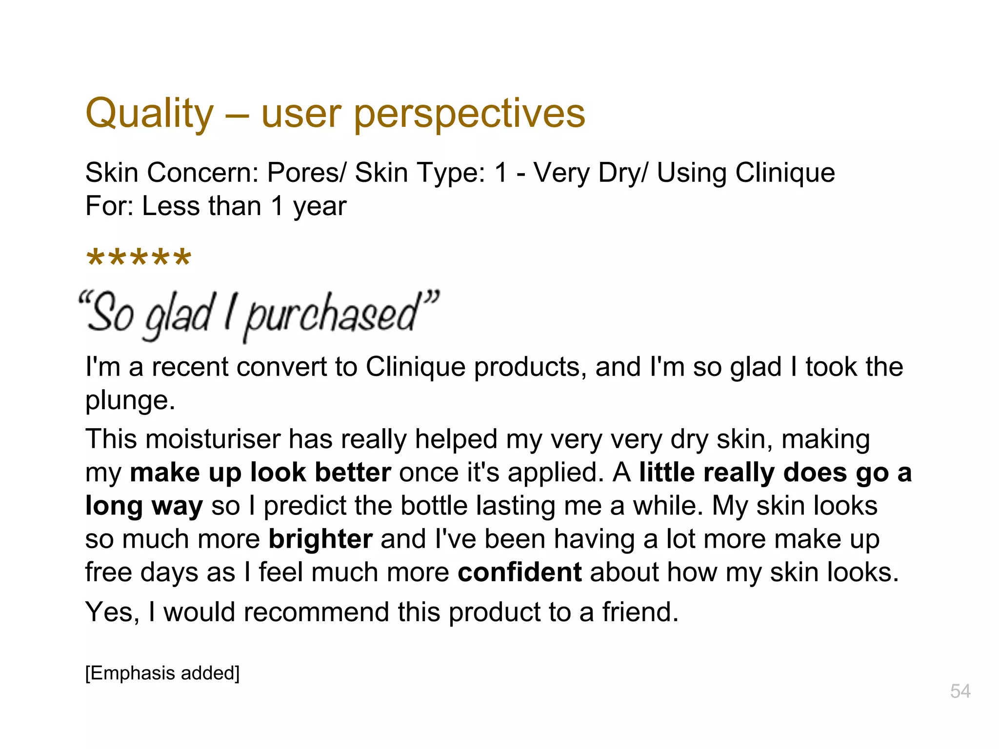 Quality – user perspectives
Skin Concern: Pores/ Skin Type: 1 - Very Dry/ Using Clinique
For: Less than 1 year
*****
I'm a recent convert to Clinique products, and I'm so glad I took the
plunge.
This moisturiser has really helped my very very dry skin, making
my make up look better once it's applied. A little really does go a
long way so I predict the bottle lasting me a while. My skin looks
so much more brighter and I've been having a lot more make up
free days as I feel much more confident about how my skin looks.
Yes, I would recommend this product to a friend.
[Emphasis added]
54
 