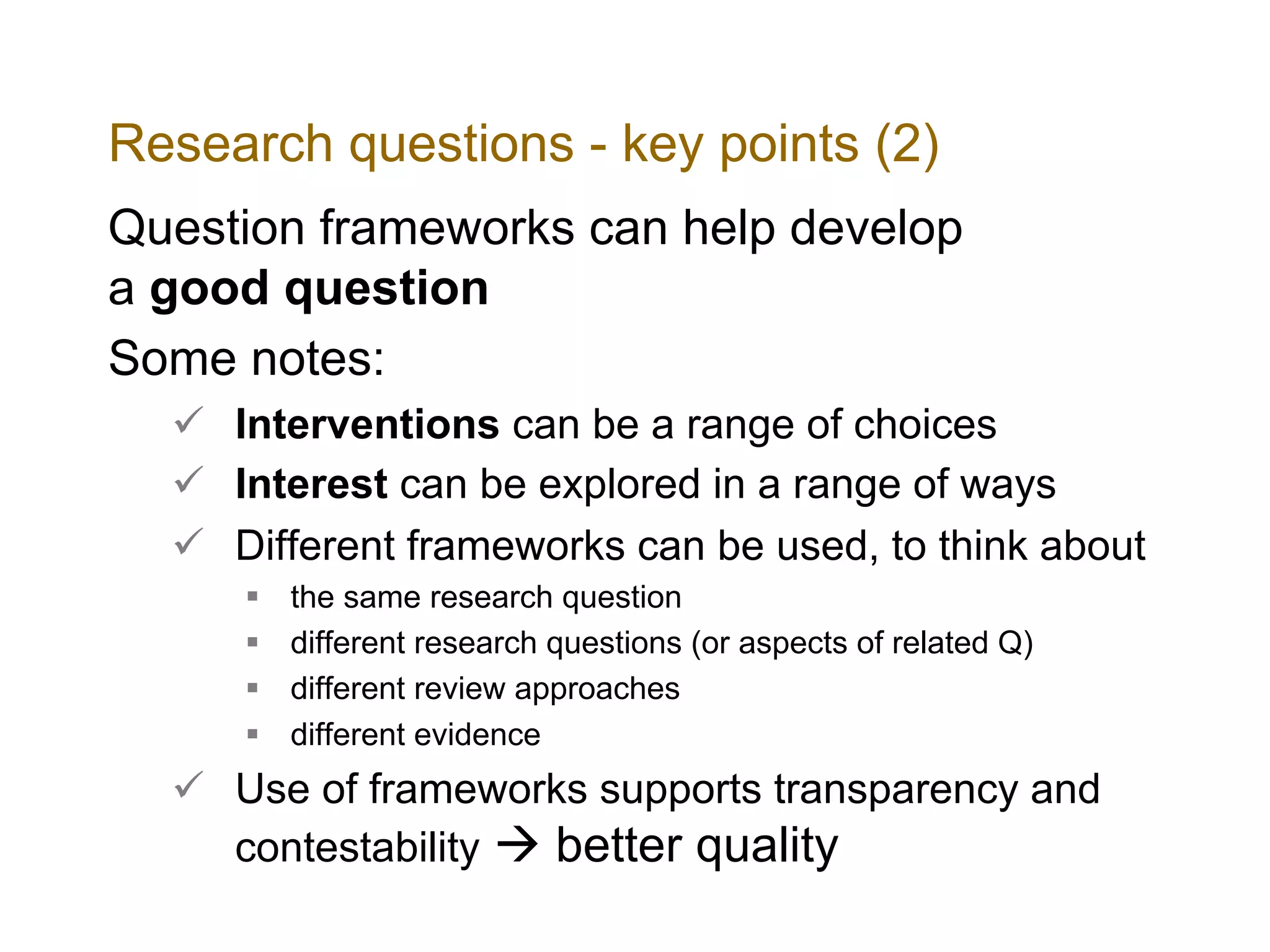 Research questions - key points (2)
Question frameworks can help develop
a good question
Some notes:
ü Interventions can be a range of choices
ü Interest can be explored in a range of ways
ü Different frameworks can be used, to think about
§ the same research question
§ different research questions (or aspects of related Q)
§ different review approaches
§ different evidence
ü Use of frameworks supports transparency and
contestability à better quality
 