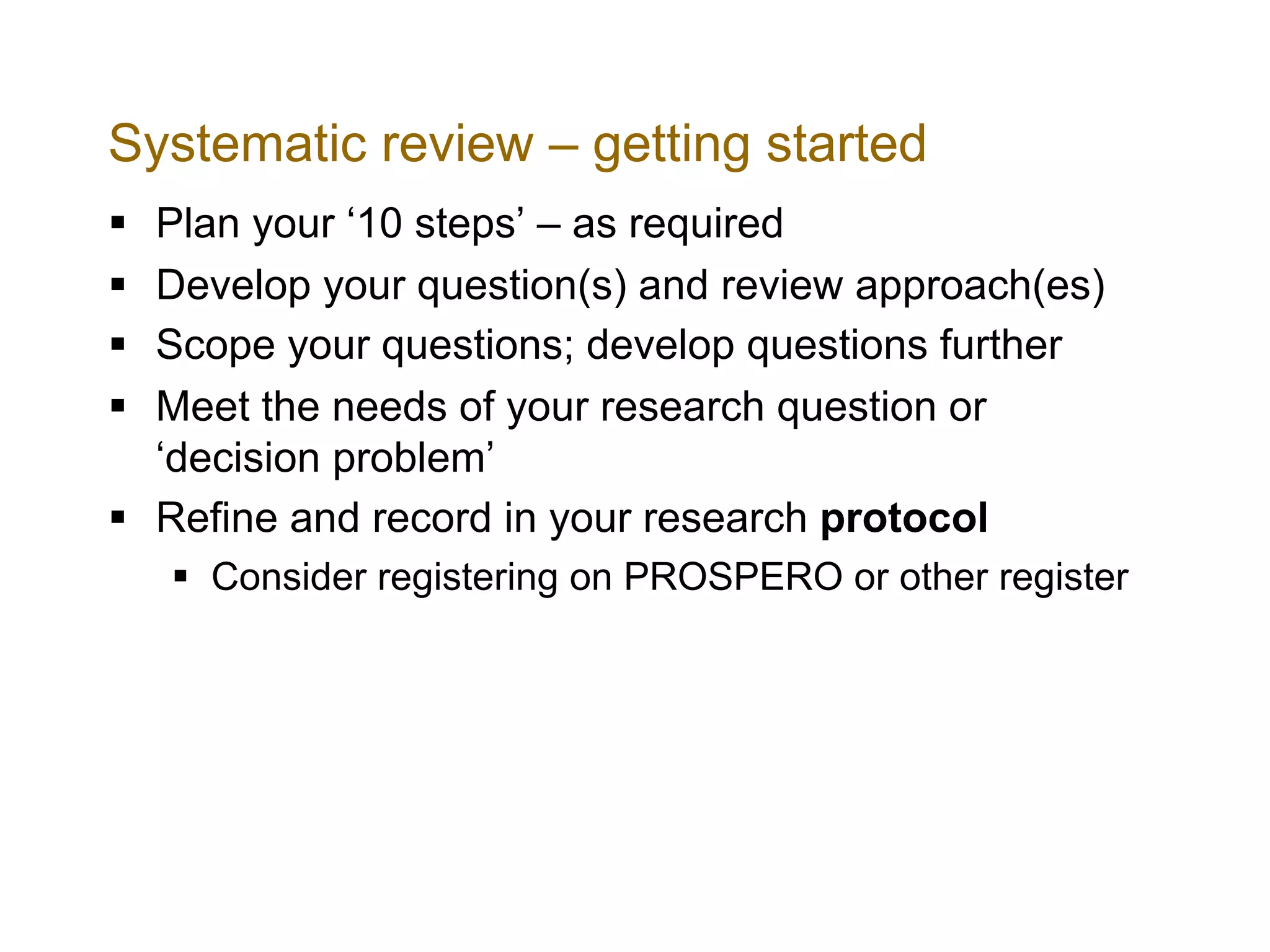 Systematic review – getting started
§ Plan your ‘10 steps’ – as required
§ Develop your question(s) and review approach(es)
§ Scope your questions; develop questions further
§ Meet the needs of your research question or
‘decision problem’
§ Refine and record in your research protocol
§ Consider registering on PROSPERO or other register
 