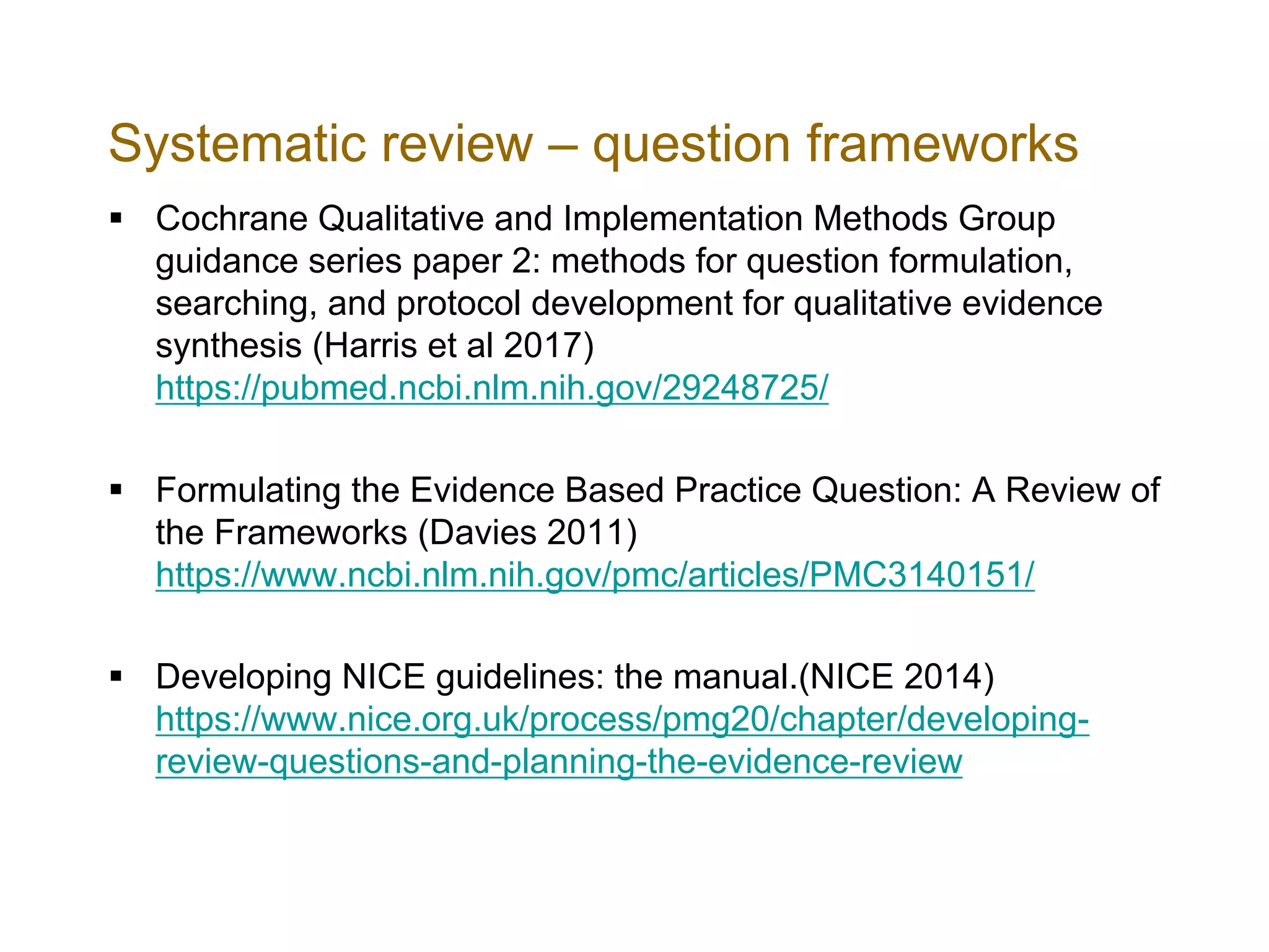 Systematic review – question frameworks
§ Cochrane Qualitative and Implementation Methods Group
guidance series paper 2: methods for question formulation,
searching, and protocol development for qualitative evidence
synthesis (Harris et al 2017)
https://pubmed.ncbi.nlm.nih.gov/29248725/
§ Formulating the Evidence Based Practice Question: A Review of
the Frameworks (Davies 2011)
https://www.ncbi.nlm.nih.gov/pmc/articles/PMC3140151/
§ Developing NICE guidelines: the manual.(NICE 2014)
https://www.nice.org.uk/process/pmg20/chapter/developing-
review-questions-and-planning-the-evidence-review
 