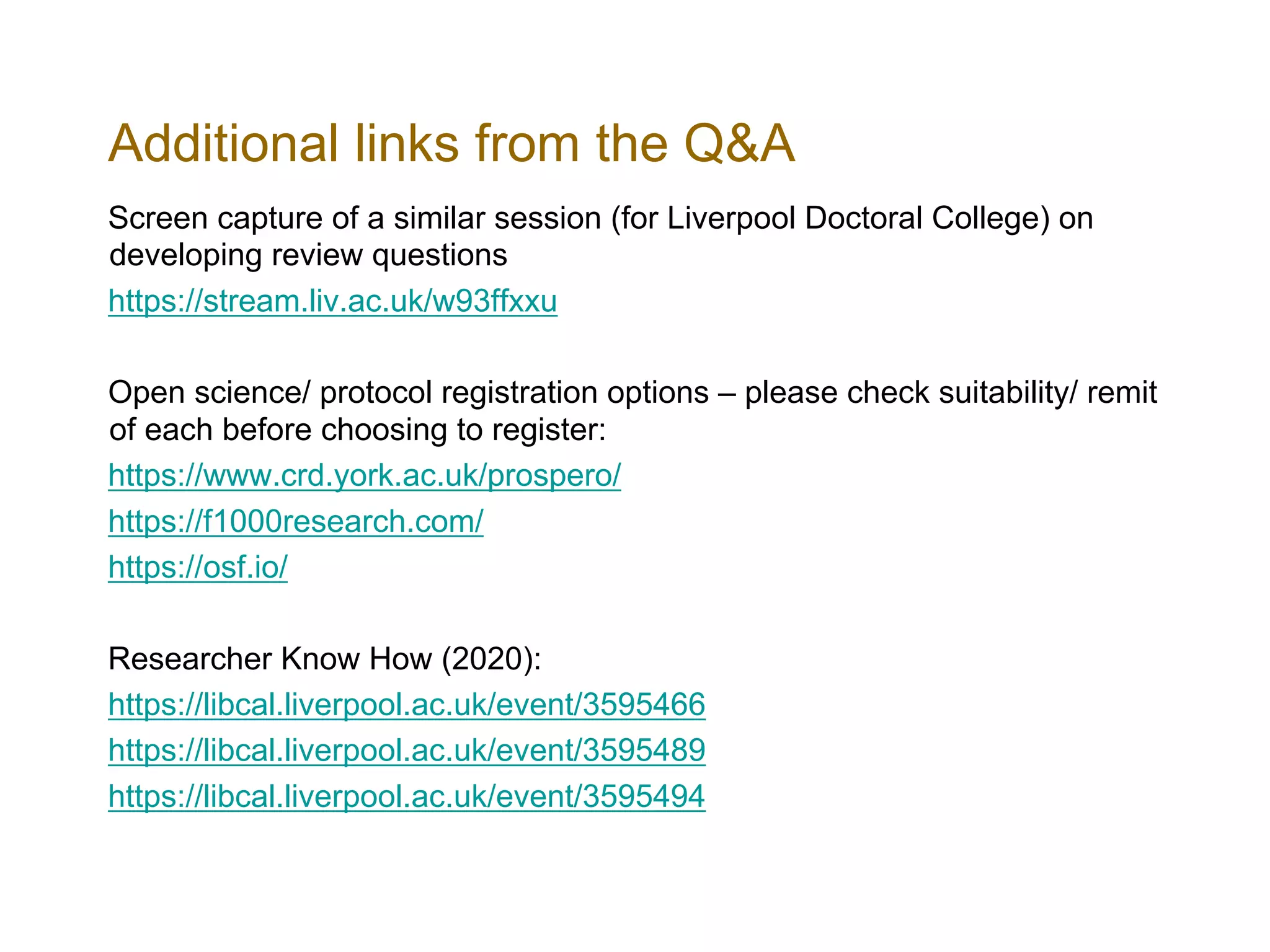Additional links from the Q&A
Screen capture of a similar session (for Liverpool Doctoral College) on
developing review questions
https://stream.liv.ac.uk/w93ffxxu
Open science/ protocol registration options – please check suitability/ remit
of each before choosing to register:
https://www.crd.york.ac.uk/prospero/
https://f1000research.com/
https://osf.io/
Researcher Know How (2020):
https://libcal.liverpool.ac.uk/event/3595466
https://libcal.liverpool.ac.uk/event/3595489
https://libcal.liverpool.ac.uk/event/3595494
 