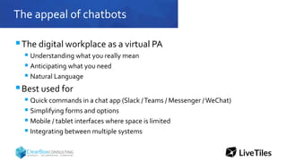 The appeal of chatbots
The digital workplace as a virtual PA
 Understanding what you really mean
 Anticipating what you need
 Natural Language
Best used for
 Quick commands in a chat app (Slack /Teams / Messenger /WeChat)
 Simplifying forms and options
 Mobile / tablet interfaces where space is limited
 Integrating between multiple systems
 