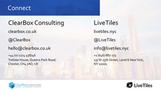 Connect
ClearBox Consulting
clearbox.co.uk
@ClearBox
hello@clearbox.co.uk
+44 (0) 1224 458746
Treliske House, Queens Park Road,
Chester, CH4 7AD, UK
LiveTiles
livetiles.nyc
@LiveTiles
info@livetiles.nyc
+1 (646) 887-273
137W 25th Street, Level 6 NewYork,
NY 10001
 