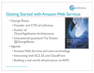 Getting Started with Amazon Web Services
     • George Reese
        • Founder and CTO of enStratus
        • Author of
          Cloud Application Architectures
        • Unanswered questions? Try Twitter:
          @GeorgeReese
     • Agenda
        • Amazon Web Services and core terminology
        • Interacting with EC2, S3, and CloudFront
        • Building a real world infrastructure on AWS
Copyright © 2009 enStratus Networks LLC
 