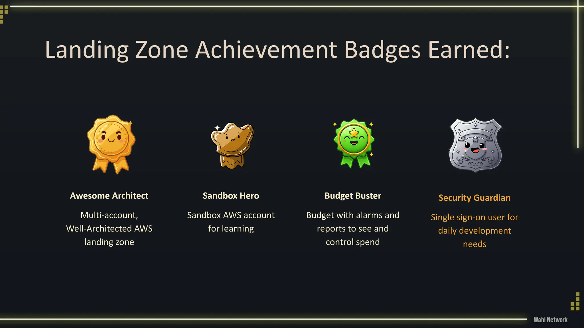 Landing Zone Achievement Badges Earned:
Awesome Architect
Multi-account,
Well-Architected AWS
landing zone
Sandbox Hero
Sandbox AWS account
for learning
Budget Buster
Budget with alarms and
reports to see and
control spend
Security Guardian
Single sign-on user for
daily development
needs
 