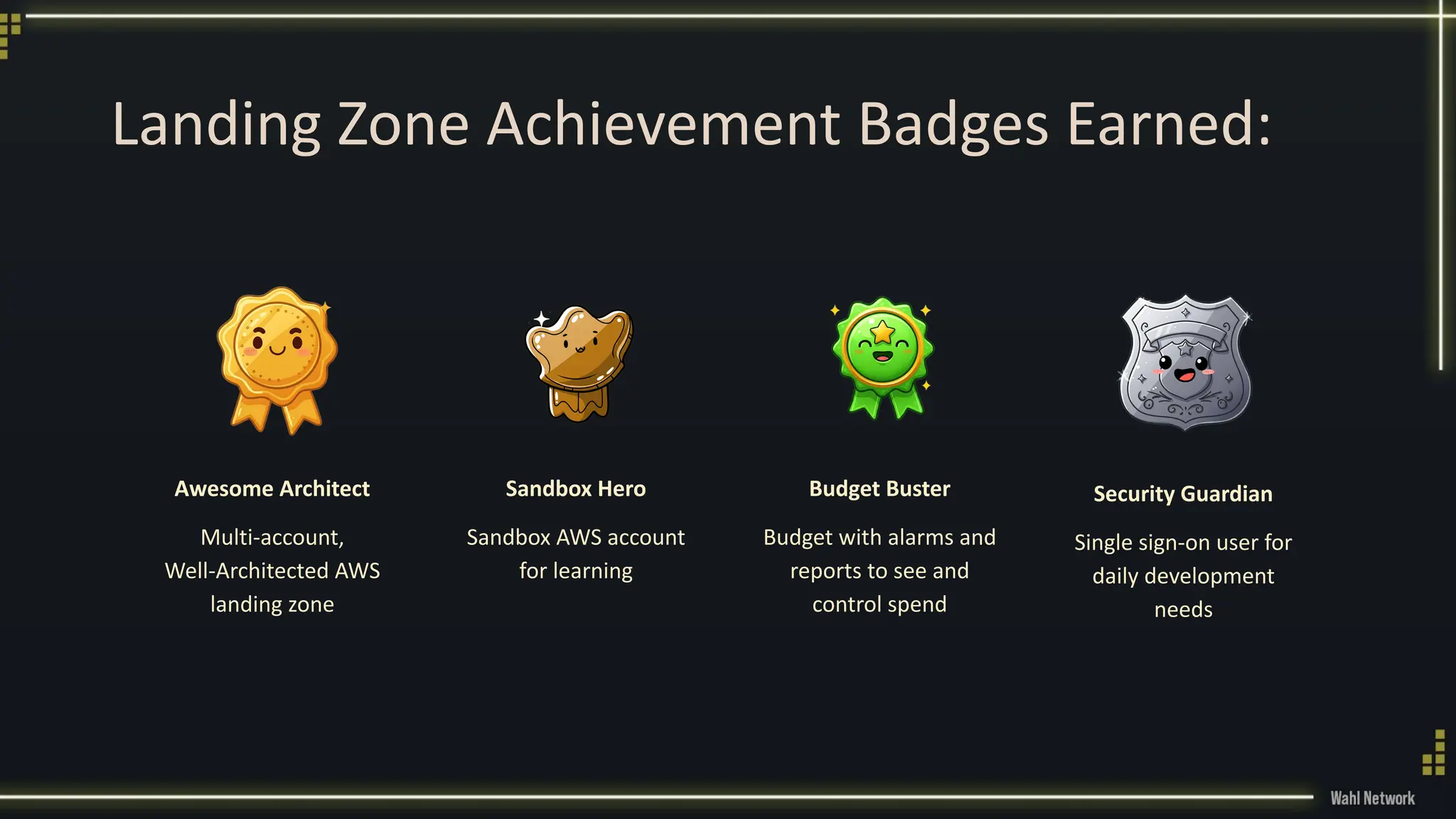 Landing Zone Achievement Badges Earned:
Awesome Architect
Multi-account,
Well-Architected AWS
landing zone
Sandbox Hero
Sandbox AWS account
for learning
Budget Buster
Budget with alarms and
reports to see and
control spend
Security Guardian
Single sign-on user for
daily development
needs
 