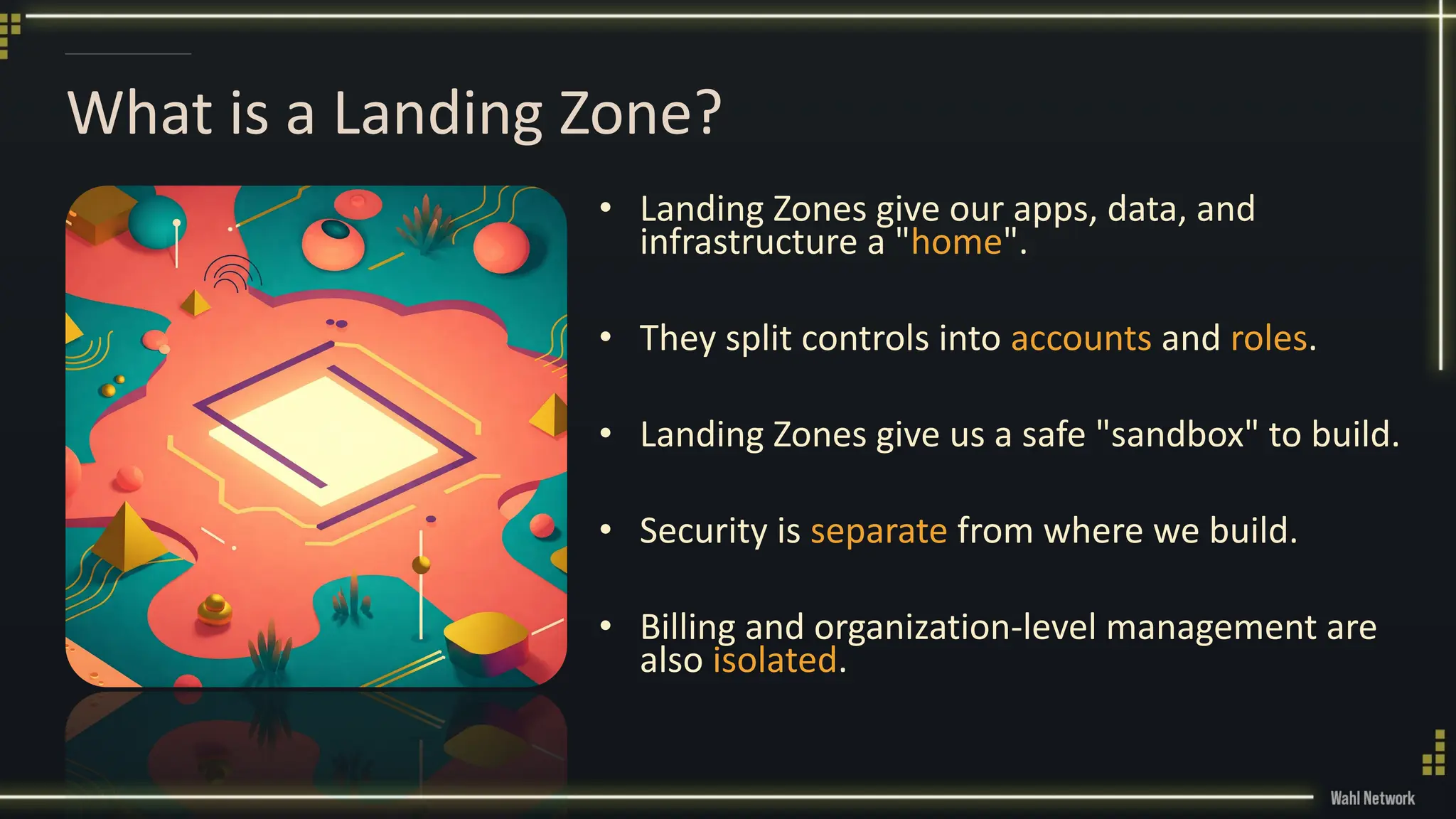 What is a Landing Zone?
• Landing Zones give our apps, data, and
infrastructure a "home".
• They split controls into accounts and roles.
• Landing Zones give us a safe "sandbox" to build.
• Security is separate from where we build.
• Billing and organization-level management are
also isolated.
 