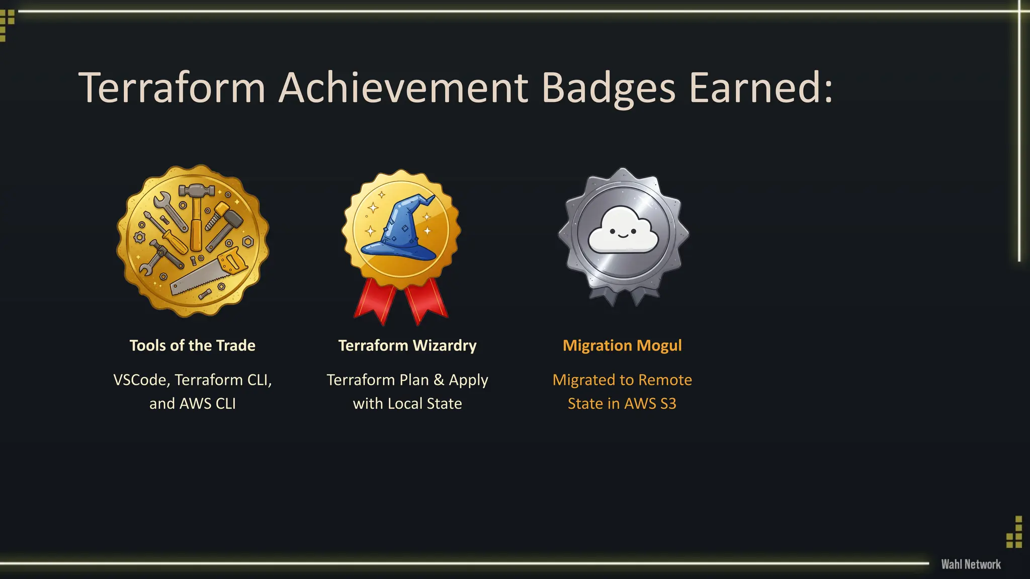 Terraform Achievement Badges Earned:
Tools of the Trade
VSCode, Terraform CLI,
and AWS CLI
Terraform Wizardry
Terraform Plan & Apply
with Local State
Migration Mogul
Migrated to Remote
State in AWS S3
 