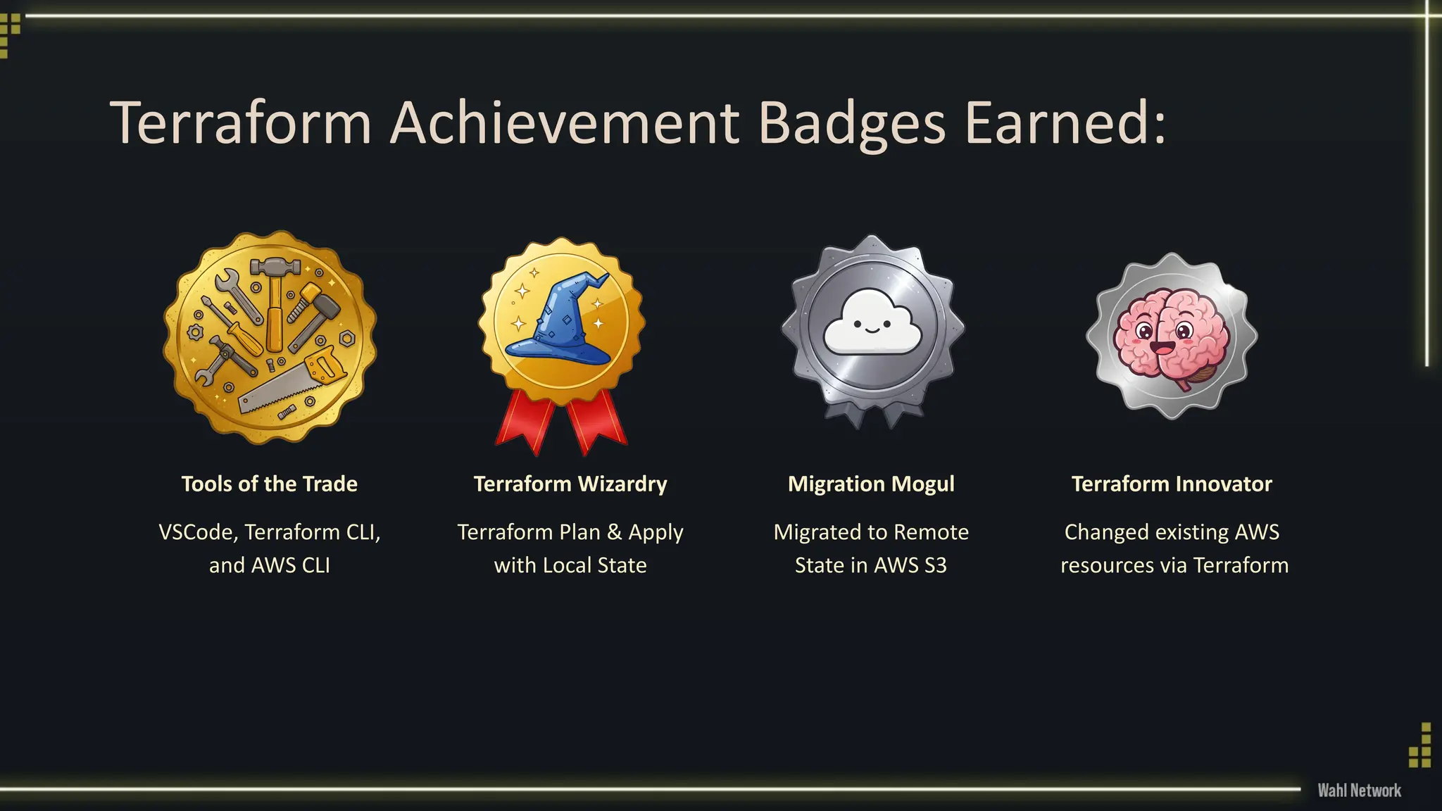 Terraform Achievement Badges Earned:
Tools of the Trade
VSCode, Terraform CLI,
and AWS CLI
Terraform Wizardry
Terraform Plan & Apply
with Local State
Migration Mogul
Migrated to Remote
State in AWS S3
Terraform Innovator
Changed existing AWS
resources via Terraform
 