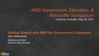 AWS Government, Education, &
Nonprofits Symposium
Canberra, Australia | May 20, 2014
Getting Started with AWS for Government Customers
John Hildebrandt
Solutions Architect
Amazon Web Services
 