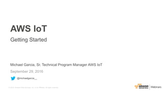 © 2016, Amazon Web Services, Inc. or its Affiliates. All rights reserved.
Michael Garcia, Sr. Technical Program Manager AWS IoT
September 29, 2016
AWS IoT
Getting Started
@michaelgarcia__
 