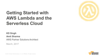 © 2016, Amazon Web Services, Inc. or its Affiliates. All rights reserved.
KD Singh
Amit Sharma
AWS Partner Solutions Architect
Getting Started with
AWS Lambda and the
Serverless Cloud
March, 2017
 