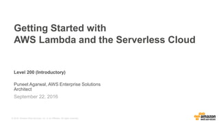 © 2016, Amazon Web Services, Inc. or its Affiliates. All rights reserved.
Level 200 (Introductory)
Puneet Agarwal, AWS Enterprise Solutions
Architect
September 22, 2016
Getting Started with
AWS Lambda and the Serverless Cloud
 