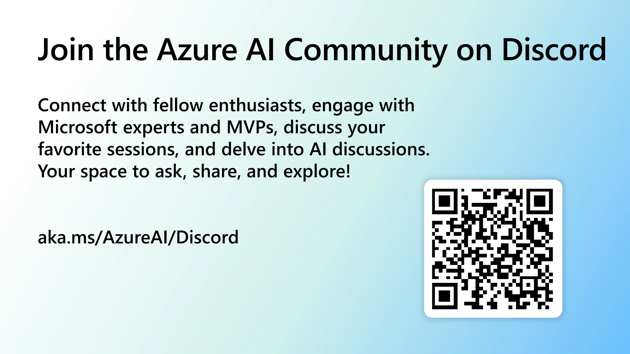 Connect with fellow enthusiasts, engage with
Microsoft experts and MVPs, discuss your
favorite sessions, and delve into AI discussions.
Your space to ask, share, and explore!
aka.ms/AzureAI/Discord
Join the Azure AI Community on Discord
 