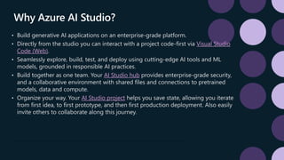 Why Azure AI Studio?
• Build generative AI applications on an enterprise-grade platform.
• Directly from the studio you can interact with a project code-first via Visual Studio
Code (Web).
• Seamlessly explore, build, test, and deploy using cutting-edge AI tools and ML
models, grounded in responsible AI practices.
• Build together as one team. Your AI Studio hub provides enterprise-grade security,
and a collaborative environment with shared files and connections to pretrained
models, data and compute.
• Organize your way. Your AI Studio project helps you save state, allowing you iterate
from first idea, to first prototype, and then first production deployment. Also easily
invite others to collaborate along this journey.
 