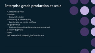 Enterprise grade production at scale
 Collaborative hubs
 LLMOps
 Deploy to Production
 Monitoring & observability
 Operationalize and monitor workflows
 IT governance
 Enable developer agility and enterprise governance at scale
 Security & privacy
 RBAC
 Microsoft Copilot Copyright Commitment
 