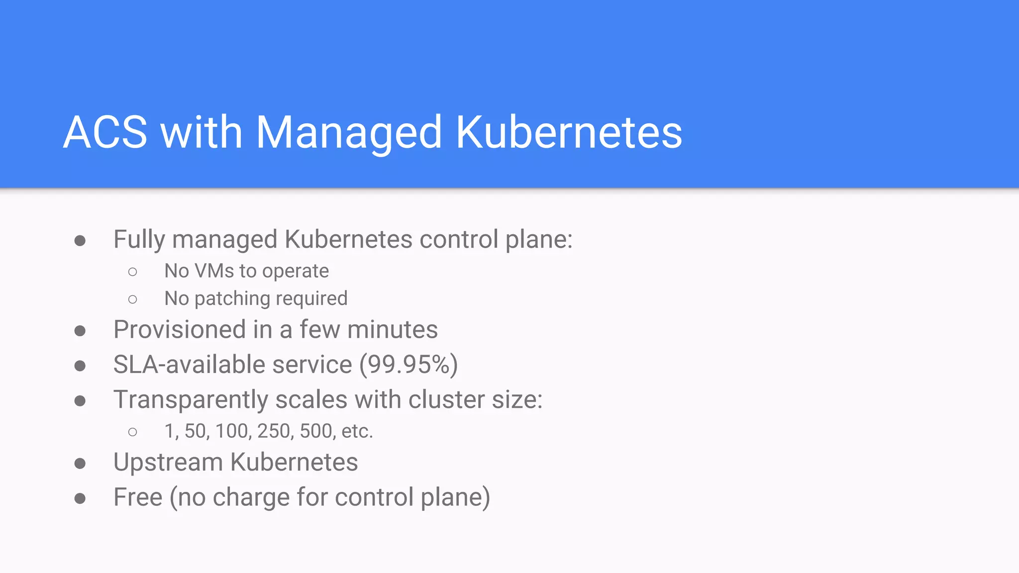 ACS with Managed Kubernetes
● Fully managed Kubernetes control plane:
○ No VMs to operate
○ No patching required
● Provisioned in a few minutes
● SLA-available service (99.95%)
● Transparently scales with cluster size:
○ 1, 50, 100, 250, 500, etc.
● Upstream Kubernetes
● Free (no charge for control plane)
 