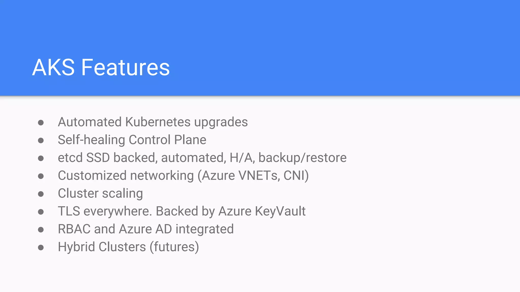 AKS Features
● Automated Kubernetes upgrades
● Self-healing Control Plane
● etcd SSD backed, automated, H/A, backup/restore
● Customized networking (Azure VNETs, CNI)
● Cluster scaling
● TLS everywhere. Backed by Azure KeyVault
● RBAC and Azure AD integrated
● Hybrid Clusters (futures)
 