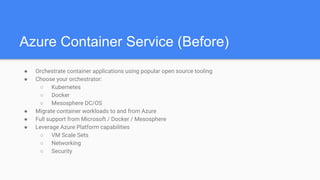 Azure Container Service (Before)
● Orchestrate container applications using popular open source tooling
● Choose your orchestrator:
○ Kubernetes
○ Docker
○ Mesosphere DC/OS
● Migrate container workloads to and from Azure
● Full support from Microsoft / Docker / Mesosphere
● Leverage Azure Platform capabilities
○ VM Scale Sets
○ Networking
○ Security
 