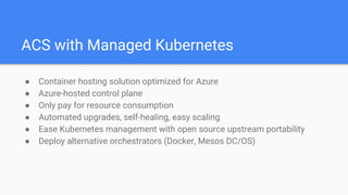 ACS with Managed Kubernetes
● Container hosting solution optimized for Azure
● Azure-hosted control plane
● Only pay for resource consumption
● Automated upgrades, self-healing, easy scaling
● Ease Kubernetes management with open source upstream portability
● Deploy alternative orchestrators (Docker, Mesos DC/OS)
 