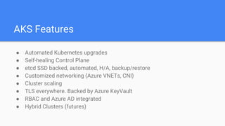 AKS Features
● Automated Kubernetes upgrades
● Self-healing Control Plane
● etcd SSD backed, automated, H/A, backup/restore
● Customized networking (Azure VNETs, CNI)
● Cluster scaling
● TLS everywhere. Backed by Azure KeyVault
● RBAC and Azure AD integrated
● Hybrid Clusters (futures)
 