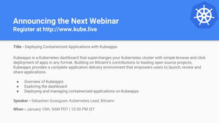 Announcing the Next Webinar
Register at http://www.kube.live
Title - Deploying Containerized Applications with Kubeapps
Kubeapps is a Kubernetes dashboard that supercharges your Kubernetes cluster with simple browse and click
deployment of apps in any format. Building on Bitnami’s contributions to leading open source projects,
Kubeapps provides a complete application delivery environment that empowers users to launch, review and
share applications.
● Overview of Kubeapps
● Exploring the dashboard
● Deploying and managing containerized applications on Kubeapps
Speaker - Sebastien Goasguen, Kubernetes Lead, Bitnami
When - January 10th, 9AM PDT | 10:30 PM IST
 
