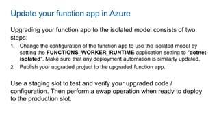 Update your function app in Azure
Upgrading your function app to the isolated model consists of two
steps:
1. Change the configuration of the function app to use the isolated model by
setting the FUNCTIONS_WORKER_RUNTIME application setting to "dotnet-
isolated". Make sure that any deployment automation is similarly updated.
2. Publish your upgraded project to the upgraded function app.
Use a staging slot to test and verify your upgraded code /
configuration. Then perform a swap operation when ready to deploy
to the production slot.
 