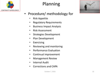 Planning
October 7, 2016 10
• Procedure/ methodology for
• Risk Appetite
• Regulatory Requirements
• Business Impact Analysis
• Risk Assessment
• Strategies Development
• Plan Development
• Exercising
• Reviewing and monitoring
• Performance Evaluation
• Continual improvement
• Management Review
• Internal Audit
• Corrections and CAPA
 