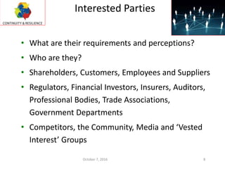 • What are their requirements and perceptions?
• Who are they?
• Shareholders, Customers, Employees and Suppliers
• Regulators, Financial Investors, Insurers, Auditors,
Professional Bodies, Trade Associations,
Government Departments
• Competitors, the Community, Media and ‘Vested
Interest’ Groups
Interested Parties
October 7, 2016 8
 