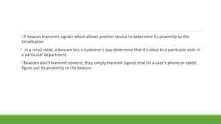 A beacon transmits signals which allows another device to determine its proximity to the
broadcaster.
 In a retail store, a beacon lets a customer’s app determine that it’s close to a particular aisle in
a particular department.
Beacons don’t transmit content, they simply transmit signals that let a user’s phone or tablet
figure out its proximity to the beacon.
 