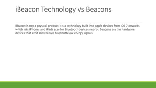 iBeacon Technology Vs Beacons
iBeacon is not a physical product, it’s a technology built into Apple devices from iOS 7 onwards
which lets iPhones and iPads scan for Bluetooth devices nearby. Beacons are the hardware
devices that emit and receive bluetooth low energy signals
 