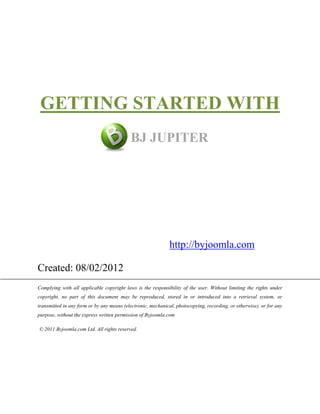 GETTING STARTED WITH
                                           BJ JUPITER




                                                              http://byjoomla.com

Created: 08/02/2012
Complying with all applicable copyright laws is the responsibility of the user. Without limiting the rights under
copyright, no part of this document may be reproduced, stored in or introduced into a retrieval system, or
transmitted in any form or by any means (electronic, mechanical, photocopying, recording, or otherwise), or for any
purpose, without the express written permission of Byjoomla.com

© 2011 Byjoomla.com Ltd. All rights reserved.
 