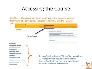 Accessing the Course
The Thesys Blackboard admin will enroll you in the course or courses
that you will be developing. To access the course, click the “Classes”
Tab.




                               Once you’ve clicked on the “Classes” tab, you will see
                               1-2 courses in which you are enrolled and will
                               develop. Simply click on the course hyperlink and
                               you will be redirected to the course.                     Top
                                                                                    25
 