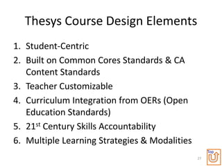 Thesys Course Design Elements
1. Student-Centric
2. Built on Common Cores Standards & CA
   Content Standards
3. Teacher Customizable
4. Curriculum Integration from OERs (Open
   Education Standards)
5. 21st Century Skills Accountability
6. Multiple Learning Strategies & Modalities
                                                    Top
                                               27
 