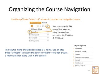 Organizing the Course Navigation
     Use the up/down “short cut” arrows to reorder the navigation menu




The course menu should not exceed 6-7 items. Use an area
titled “Content” to house the course content—You don’t want
a menu area for every Unit in the course!



                                                                              Top
                                                                         30
 