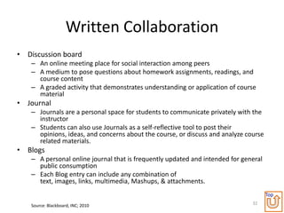 Written Collaboration
• Discussion board
   – An online meeting place for social interaction among peers
   – A medium to pose questions about homework assignments, readings, and
     course content
   – A graded activity that demonstrates understanding or application of course
     material
• Journal
   – Journals are a personal space for students to communicate privately with the
     instructor
   – Students can also use Journals as a self-reflective tool to post their
     opinions, ideas, and concerns about the course, or discuss and analyze course
     related materials.
• Blogs
   – A personal online journal that is frequently updated and intended for general
     public consumption
   – Each Blog entry can include any combination of
     text, images, links, multimedia, Mashups, & attachments.
                                                                                     Top
   Source: Blackboard, INC; 2010                                              32
 