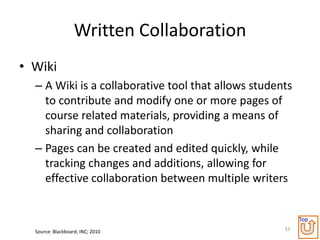 Written Collaboration
• Wiki
  – A Wiki is a collaborative tool that allows students
    to contribute and modify one or more pages of
    course related materials, providing a means of
    sharing and collaboration
  – Pages can be created and edited quickly, while
    tracking changes and additions, allowing for
    effective collaboration between multiple writers


                                                          Top
  Source: Blackboard, INC; 2010                      33
 