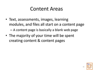 Content Areas
• Text, assessments, images, learning
  modules, and files all start on a content page
  – A content page is basically a blank web page
• The majority of your time will be spent
  creating content & content pages




                                                        Top
                                                   35
 